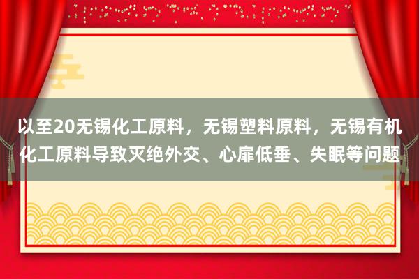 以至20无锡化工原料，无锡塑料原料，无锡有机化工原料导致灭绝外交、心扉低垂、失眠等问题